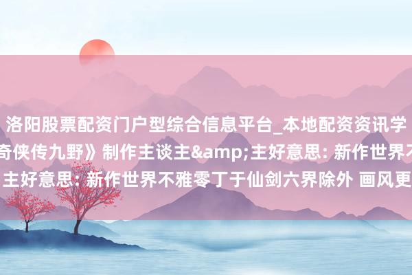 洛阳股票配资门户型综合信息平台_本地配资资讯学习与行情导航 《仙剑奇侠传九野》制作主谈主&主好意思: 新作世界不雅零丁于仙剑六界除外 画风更当代