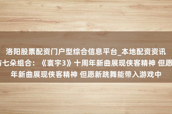洛阳股票配资门户型综合信息平台_本地配资资讯学习与行情导航 专访七朵组合：《寰宇3》十周年新曲展现侠客精神 但愿新跳舞能带入游戏中