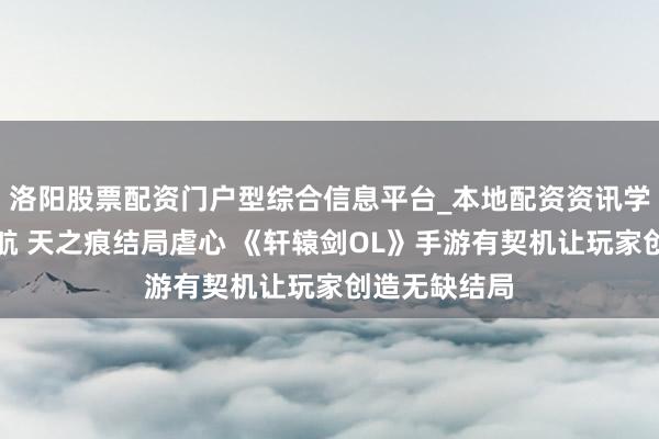洛阳股票配资门户型综合信息平台_本地配资资讯学习与行情导航 天之痕结局虐心 《轩辕剑OL》手游有契机让玩家创造无缺结局