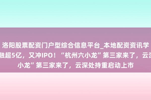 洛阳股票配资门户型综合信息平台_本地配资资讯学习与行情导航 刚融超5亿，又冲IPO！“杭州六小龙”第三家来了，云深处持重启动上市