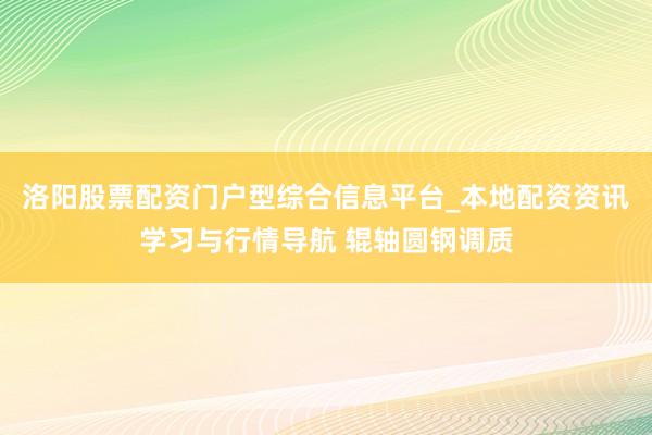 洛阳股票配资门户型综合信息平台_本地配资资讯学习与行情导航 辊轴圆钢调质