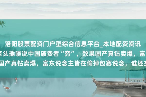 洛阳股票配资门户型综合信息平台_本地配资资讯学习与行情导航 百年巨头插嗫说中国破费者“穷”，效果国产真钻卖爆，富东说念主皆在偷掉包赛说念，谁还交身手税？