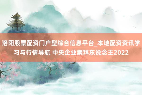 洛阳股票配资门户型综合信息平台_本地配资资讯学习与行情导航 中央企业崇拜东说念主2022
