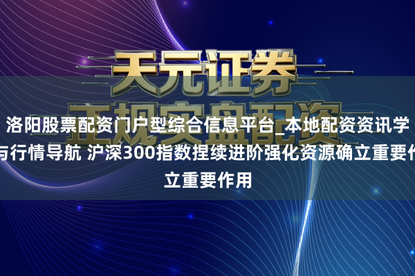 洛阳股票配资门户型综合信息平台_本地配资资讯学习与行情导航 沪深300指数捏续进阶强化资源确立重要作用