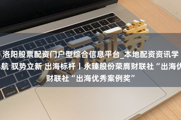 洛阳股票配资门户型综合信息平台_本地配资资讯学习与行情导航 驭势立新 出海标杆丨永臻股份荣膺财联社“出海优秀案例奖”