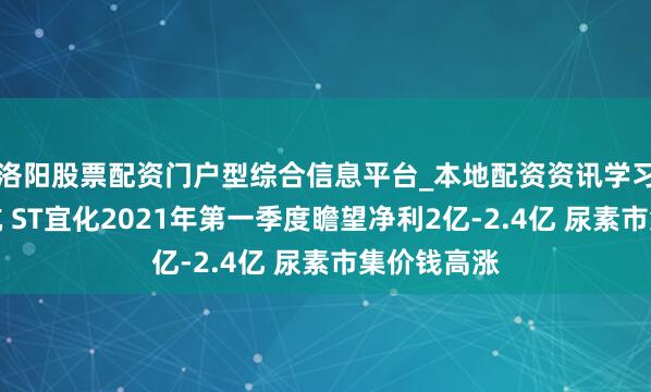 洛阳股票配资门户型综合信息平台_本地配资资讯学习与行情导航 ST宜化2021年第一季度瞻望净利2亿-2.4亿 尿素市集价钱高涨
