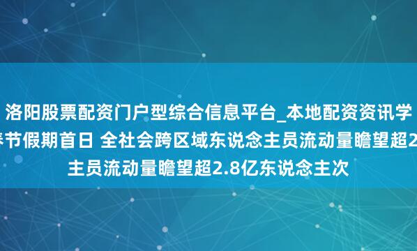 洛阳股票配资门户型综合信息平台_本地配资资讯学习与行情导航 春节假期首日 全社会跨区域东说念主员流动量瞻望超2.8亿东说念主次