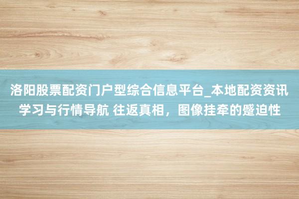 洛阳股票配资门户型综合信息平台_本地配资资讯学习与行情导航 往返真相，图像挂牵的蹙迫性