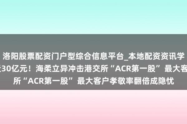 洛阳股票配资门户型综合信息平台_本地配资资讯学习与行情导航 耗损近30亿元！海柔立异冲击港交所“ACR第一股” 最大客户孝敬率翻倍成隐忧