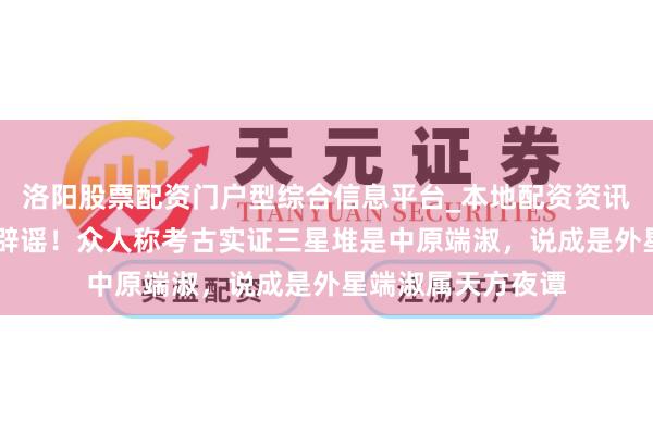 洛阳股票配资门户型综合信息平台_本地配资资讯学习与行情导航 辟谣！众人称考古实证三星堆是中原端淑，说成是外星端淑属天方夜谭