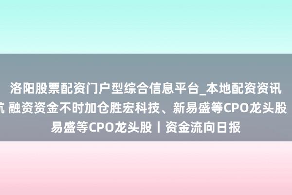 洛阳股票配资门户型综合信息平台_本地配资资讯学习与行情导航 融资资金不时加仓胜宏科技、新易盛等CPO龙头股丨资金流向日报