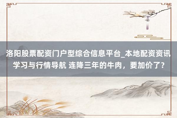 洛阳股票配资门户型综合信息平台_本地配资资讯学习与行情导航 连降三年的牛肉，要加价了？
