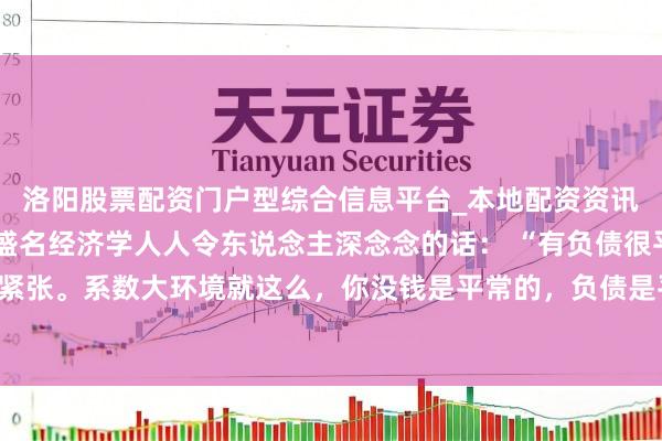 洛阳股票配资门户型综合信息平台_本地配资资讯学习与行情导航 一位盛名经济学人人令东说念主深念念的话： “有负债很平常，没必要紧张。系数大环境就这么，你没钱是平常的，负债是平常的，致使黑户失信，它都是平常的。
