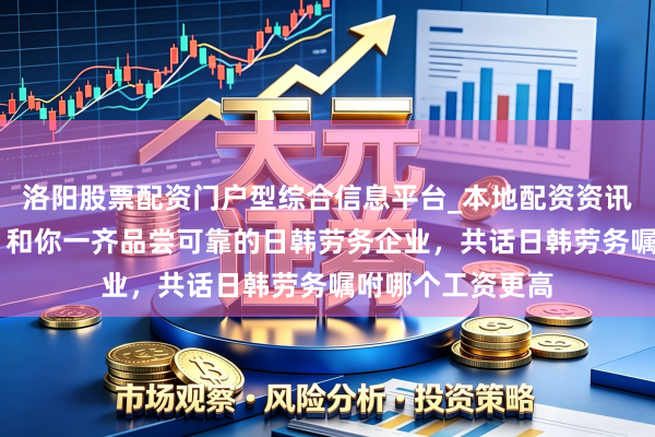 洛阳股票配资门户型综合信息平台_本地配资资讯学习与行情导航 和你一齐品尝可靠的日韩劳务企业，共话日韩劳务嘱咐哪个工资更高